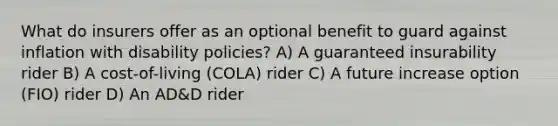 What do insurers offer as an optional benefit to guard against inflation with disability policies? A) A guaranteed insurability rider B) A cost-of-living (COLA) rider C) A future increase option (FIO) rider D) An AD&D rider