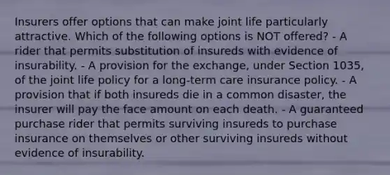 Insurers offer options that can make joint life particularly attractive. Which of the following options is NOT offered? - A rider that permits substitution of insureds with evidence of insurability. - A provision for the exchange, under Section 1035, of the joint life policy for a long-term care insurance policy. - A provision that if both insureds die in a common disaster, the insurer will pay the face amount on each death. - A guaranteed purchase rider that permits surviving insureds to purchase insurance on themselves or other surviving insureds without evidence of insurability.