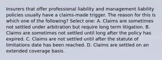 Insurers that offer professional liability and management liability policies usually have a claims-made trigger. The reason for this is which one of the following? Select one: A. Claims are sometimes not settled under arbitration but require long term litigation. B. Claims are sometimes not settled until long after the policy has expired. C. Claims are not settled until after the statute of limitations date has been reached. D. Claims are settled on an extended coverage basis.