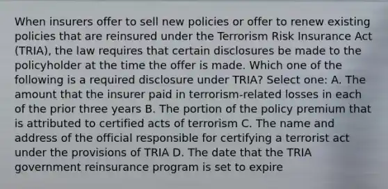 When insurers offer to sell new policies or offer to renew existing policies that are reinsured under the Terrorism Risk Insurance Act (TRIA), the law requires that certain disclosures be made to the policyholder at the time the offer is made. Which one of the following is a required disclosure under TRIA? Select one: A. The amount that the insurer paid in terrorism-related losses in each of the prior three years B. The portion of the policy premium that is attributed to certified acts of terrorism C. The name and address of the official responsible for certifying a terrorist act under the provisions of TRIA D. The date that the TRIA government reinsurance program is set to expire