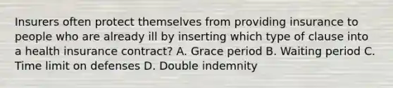 Insurers often protect themselves from providing insurance to people who are already ill by inserting which type of clause into a health insurance contract? A. Grace period B. Waiting period C. Time limit on defenses D. Double indemnity