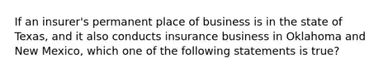 If an insurer's permanent place of business is in the state of Texas, and it also conducts insurance business in Oklahoma and New Mexico, which one of the following statements is true?