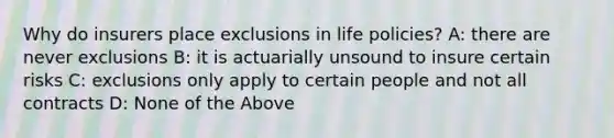 Why do insurers place exclusions in life policies? A: there are never exclusions B: it is actuarially unsound to insure certain risks C: exclusions only apply to certain people and not all contracts D: None of the Above