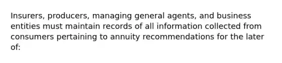 Insurers, producers, managing general agents, and business entities must maintain records of all information collected from consumers pertaining to annuity recommendations for the later of: