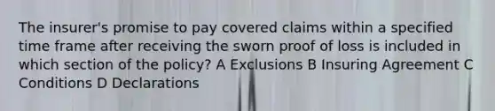 The insurer's promise to pay covered claims within a specified time frame after receiving the sworn proof of loss is included in which section of the policy? A Exclusions B Insuring Agreement C Conditions D Declarations