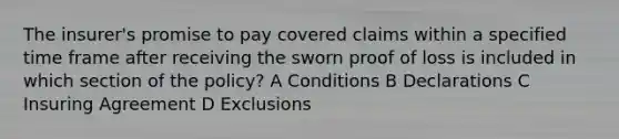 The insurer's promise to pay covered claims within a specified time frame after receiving the sworn proof of loss is included in which section of the policy? A Conditions B Declarations C Insuring Agreement D Exclusions