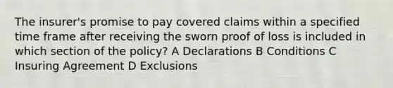 The insurer's promise to pay covered claims within a specified time frame after receiving the sworn proof of loss is included in which section of the policy? A Declarations B Conditions C Insuring Agreement D Exclusions