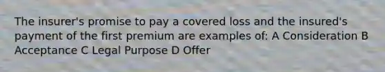 The insurer's promise to pay a covered loss and the insured's payment of the first premium are examples of: A Consideration B Acceptance C Legal Purpose D Offer