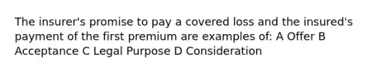 The insurer's promise to pay a covered loss and the insured's payment of the first premium are examples of: A Offer B Acceptance C Legal Purpose D Consideration