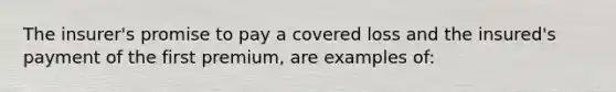 The insurer's promise to pay a covered loss and the insured's payment of the first premium, are examples of: