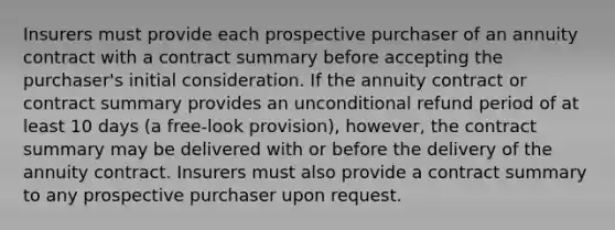 Insurers must provide each prospective purchaser of an annuity contract with a contract summary before accepting the purchaser's initial consideration. If the annuity contract or contract summary provides an unconditional refund period of at least 10 days (a free-look provision), however, the contract summary may be delivered with or before the delivery of the annuity contract. Insurers must also provide a contract summary to any prospective purchaser upon request.