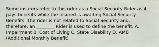 Some insurers refer to this rider as a Social Security Rider as it pays benefits while the insured is awaiting Social Security Benefits. The rider is not related to Social Security and, therefore, an ________ Rider is used to define the benefit. A. Impairment B. Cost of Living C. State Disability D. AMB (Additional Monthly Benefit)