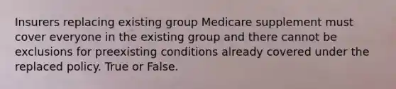 Insurers replacing existing group Medicare supplement must cover everyone in the existing group and there cannot be exclusions for preexisting conditions already covered under the replaced policy. True or False.