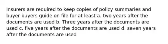 Insurers are required to keep copies of policy summaries and buyer buyers guide on file for at least a. two years after the documents are used b. Three years after the documents are used c. five years after the documents are used d. seven years after the documents are used