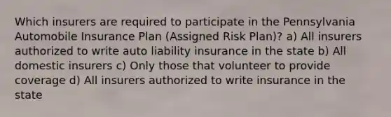 Which insurers are required to participate in the Pennsylvania Automobile Insurance Plan (Assigned Risk Plan)? a) All insurers authorized to write auto liability insurance in the state b) All domestic insurers c) Only those that volunteer to provide coverage d) All insurers authorized to write insurance in the state