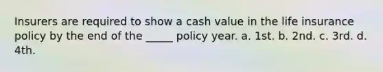 Insurers are required to show a cash value in the life insurance policy by the end of the _____ policy year. a. 1st. b. 2nd. c. 3rd. d. 4th.