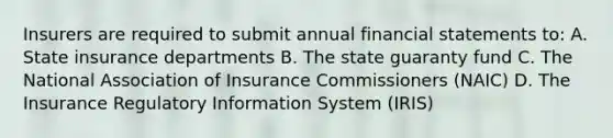 Insurers are required to submit annual financial statements to: A. State insurance departments B. The state guaranty fund C. The National Association of Insurance Commissioners (NAIC) D. The Insurance Regulatory Information System (IRIS)