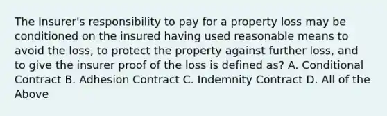 The Insurer's responsibility to pay for a property loss may be conditioned on the insured having used reasonable means to avoid the loss, to protect the property against further loss, and to give the insurer proof of the loss is defined as? A. Conditional Contract B. Adhesion Contract C. Indemnity Contract D. All of the Above