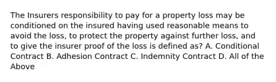 The Insurers responsibility to pay for a property loss may be conditioned on the insured having used reasonable means to avoid the loss, to protect the property against further loss, and to give the insurer proof of the loss is defined as? A. Conditional Contract B. Adhesion Contract C. Indemnity Contract D. All of the Above