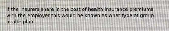 If the insurers share in the cost of health insurance premiums with the employer this would be known as what type of group health plan