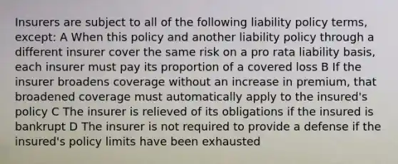 Insurers are subject to all of the following liability policy terms, except: A When this policy and another liability policy through a different insurer cover the same risk on a pro rata liability basis, each insurer must pay its proportion of a covered loss B If the insurer broadens coverage without an increase in premium, that broadened coverage must automatically apply to the insured's policy C The insurer is relieved of its obligations if the insured is bankrupt D The insurer is not required to provide a defense if the insured's policy limits have been exhausted