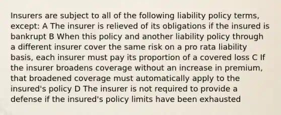 Insurers are subject to all of the following liability policy terms, except: A The insurer is relieved of its obligations if the insured is bankrupt B When this policy and another liability policy through a different insurer cover the same risk on a pro rata liability basis, each insurer must pay its proportion of a covered loss C If the insurer broadens coverage without an increase in premium, that broadened coverage must automatically apply to the insured's policy D The insurer is not required to provide a defense if the insured's policy limits have been exhausted