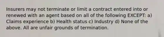 Insurers may not terminate or limit a contract entered into or renewed with an agent based on all of the following EXCEPT: a) Claims experience b) Health status c) Industry d) None of the above. All are unfair grounds of termination.