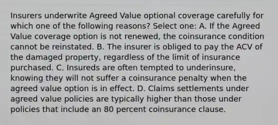 Insurers underwrite Agreed Value optional coverage carefully for which one of the following reasons? Select one: A. If the Agreed Value coverage option is not renewed, the coinsurance condition cannot be reinstated. B. The insurer is obliged to pay the ACV of the damaged property, regardless of the limit of insurance purchased. C. Insureds are often tempted to underinsure, knowing they will not suffer a coinsurance penalty when the agreed value option is in effect. D. Claims settlements under agreed value policies are typically higher than those under policies that include an 80 percent coinsurance clause.