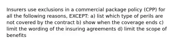 Insurers use exclusions in a commercial package policy (CPP) for all the following reasons, EXCEPT: a) list which type of perils are not covered by the contract b) show when the coverage ends c) limit the wording of the insuring agreements d) limit the scope of benefits