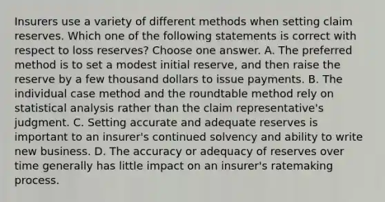 Insurers use a variety of different methods when setting claim reserves. Which one of the following statements is correct with respect to loss reserves? Choose one answer. A. The preferred method is to set a modest initial reserve, and then raise the reserve by a few thousand dollars to issue payments. B. The individual case method and the roundtable method rely on statistical analysis rather than the claim representative's judgment. C. Setting accurate and adequate reserves is important to an insurer's continued solvency and ability to write new business. D. The accuracy or adequacy of reserves over time generally has little impact on an insurer's ratemaking process.