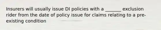 Insurers will usually issue DI policies with a _______ exclusion rider from the date of policy issue for claims relating to a pre-existing condition