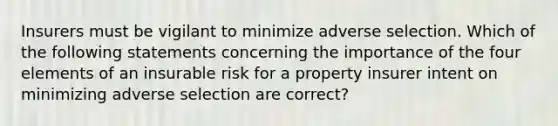 Insurers must be vigilant to minimize adverse selection. Which of the following statements concerning the importance of the four elements of an insurable risk for a property insurer intent on minimizing adverse selection are correct?