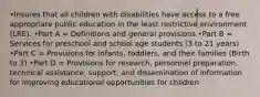 •Insures that all children with disabilities have access to a free appropriate public education in the least restrictive environment (LRE). •Part A = Definitions and general provisions •Part B = Services for preschool and school age students (3 to 21 years) •Part C = Provisions for infants, toddlers, and their families (Birth to 3) •Part D = Provisions for research, personnel preparation, technical assistance, support, and dissemination of information for improving educational opportunities for children