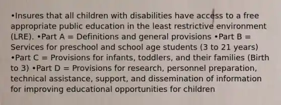 •Insures that all children with disabilities have access to a free appropriate public education in the least restrictive environment (LRE). •Part A = Definitions and general provisions •Part B = Services for preschool and school age students (3 to 21 years) •Part C = Provisions for infants, toddlers, and their families (Birth to 3) •Part D = Provisions for research, personnel preparation, technical assistance, support, and dissemination of information for improving educational opportunities for children