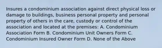 Insures a condominium association against direct physical loss or damage to buildings, business personal property and personal property of others in the care, custody or control of the association and located at the premises: A. Condominium Association Form B. Condominium Unit Owners Form C. Condominium Insured Owner Form D. None of the Above