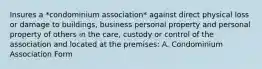 Insures a *condominium association* against direct physical loss or damage to buildings, business personal property and personal property of others in the care, custody or control of the association and located at the premises: A. Condominium Association Form