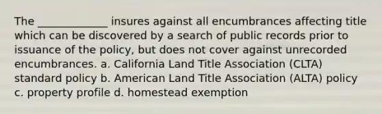 The _____________ insures against all encumbrances affecting title which can be discovered by a search of public records prior to issuance of the policy, but does not cover against unrecorded encumbrances. a. California Land Title Association (CLTA) standard policy b. American Land Title Association (ALTA) policy c. property profile d. homestead exemption