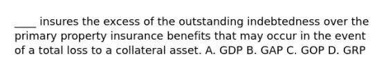 ____ insures the excess of the outstanding indebtedness over the primary property insurance benefits that may occur in the event of a total loss to a collateral asset. A. GDP B. GAP C. GOP D. GRP