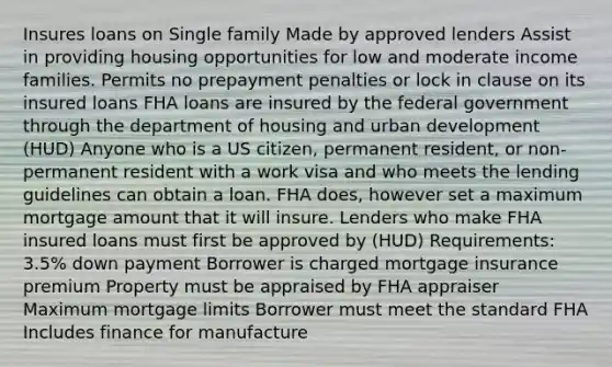 Insures loans on Single family Made by approved lenders Assist in providing housing opportunities for low and moderate income families. Permits no prepayment penalties or lock in clause on its insured loans FHA loans are insured by the federal government through the department of housing and urban development (HUD) Anyone who is a US citizen, permanent resident, or non-permanent resident with a work visa and who meets the lending guidelines can obtain a loan. FHA does, however set a maximum mortgage amount that it will insure. Lenders who make FHA insured loans must first be approved by (HUD) Requirements: 3.5% down payment Borrower is charged mortgage insurance premium Property must be appraised by FHA appraiser Maximum mortgage limits Borrower must meet the standard FHA Includes finance for manufacture