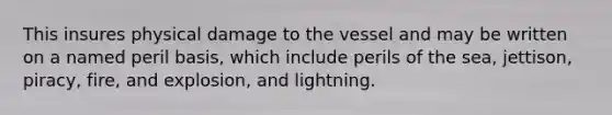 This insures physical damage to the vessel and may be written on a named peril basis, which include perils of the sea, jettison, piracy, fire, and explosion, and lightning.