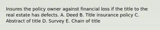 Insures the policy owner against financial loss if the title to the real estate has defects. A. Deed B. Title insurance policy C. Abstract of title D. Survey E. Chain of title