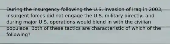 During the insurgency following the U.S. invasion of Iraq in 2003, insurgent forces did not engage the U.S. military directly, and during major U.S. operations would blend in with the civilian populace. Both of these tactics are characteristic of which of the following?