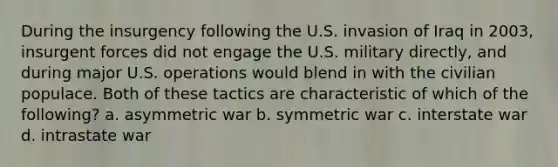 During the insurgency following the U.S. invasion of Iraq in 2003, insurgent forces did not engage the U.S. military directly, and during major U.S. operations would blend in with the civilian populace. Both of these tactics are characteristic of which of the following? a. asymmetric war b. symmetric war c. interstate war d. intrastate war