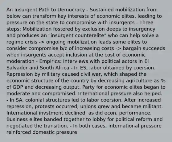 An Insurgent Path to Democracy - Sustained mobilization from below can transform key interests of economic elites, leading to pressure on the state to compromise with insurgents - Three steps: Mobilization fostered by exclusion deeps to insurgency and produces an "insurgent counterelite" who can help solve a regime crisis -> ongoing mobilization leads some elites to consider compromise b/c of increasing costs -> bargain succeeds when insurgents accept inclusion at the cost of economic moderation - Empirics: Interviews with political actors in El Salvador and South Africa - In ES, labor obtained by coersion. Repression by military caused civil war, which shaped the economic structure of the country by decreasing agriculture as % of GDP and decreasing output. Party for economic elites began to moderate and compromised. International pressure also helped. - In SA, colonial structures led to labor coersion. After increased repression, protests occurred, unions grew and became militant. International invstment declined, as did econ. performance. Business elites banded together to lobby for political reform and negotiated the transition. - In both cases, international pressure reinforced domestic pressure