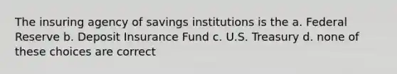 The insuring agency of savings institutions is the a. Federal Reserve b. Deposit Insurance Fund c. U.S. Treasury d. none of these choices are correct