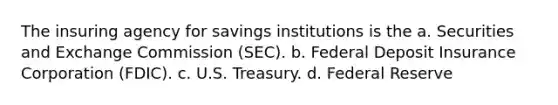 The insuring agency for savings institutions is the a. Securities and Exchange Commission (SEC). b. Federal Deposit Insurance Corporation (FDIC). c. U.S. Treasury. d. Federal Reserve