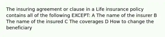 The insuring agreement or clause in a Life insurance policy contains all of the following EXCEPT: A The name of the insurer B The name of the insured C The coverages D How to change the beneficiary