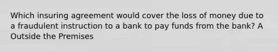 Which insuring agreement would cover the loss of money due to a fraudulent instruction to a bank to pay funds from the bank? A Outside the Premises