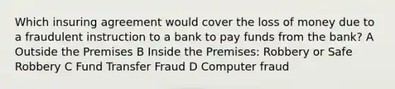 Which insuring agreement would cover the loss of money due to a fraudulent instruction to a bank to pay funds from the bank? A Outside the Premises B Inside the Premises: Robbery or Safe Robbery C Fund Transfer Fraud D Computer fraud