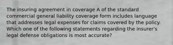 The insuring agreement in coverage A of the standard commercial general liability coverage form includes language that addresses legal expenses for claims covered by the policy. Which one of the following statements regarding the insurer's legal defense obligations is most accurate?